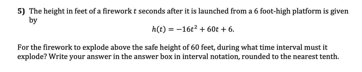 5) The height in feet of a firework t seconds after it is launched from a 6 foot-high platform is given
by
h(t) = −16t² + 60t + 6.
For the firework to explode above the safe height of 60 feet, during what time interval must it
explode? Write your answer in the answer box in interval notation, rounded to the nearest tenth.