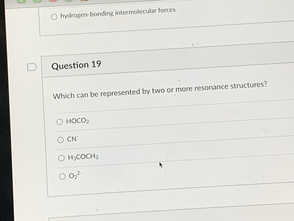 ### Question 19

**Which can be represented by two or more resonance structures?**

- O HOCO₂
- O CN⁻
- O H₃COCH₃
- O O₂²⁻

Resonance structures are alternate ways of drawing a molecule that show the delocalization of electrons within the molecule. These structures represent different ways of arranging the same number of valence electrons among the atoms in a molecule or ion. Resonance structures are typically indicated by double-headed arrows between them.