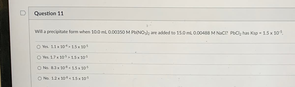 ### Question 11

**Problem Statement:**  
Will a precipitate form when 10.0 mL 0.00350 M Pb(NO₃)₂ are added to 15.0 mL 0.00488 M NaCl? PbCl₂ has Ksp = 1.5 x 10⁻⁵.

**Options:**
1. **Yes.** 1.1 x 10⁻⁴ > 1.5 x 10⁻⁵
2. **Yes.** 1.7 x 10⁻⁵ > 1.5 x 10⁻⁵
3. **No.** 8.3 x 10⁻⁸ < 1.5 x 10⁻⁵
4. **No.** 1.2 x 10⁻⁸ < 1.5 x 10⁻⁵