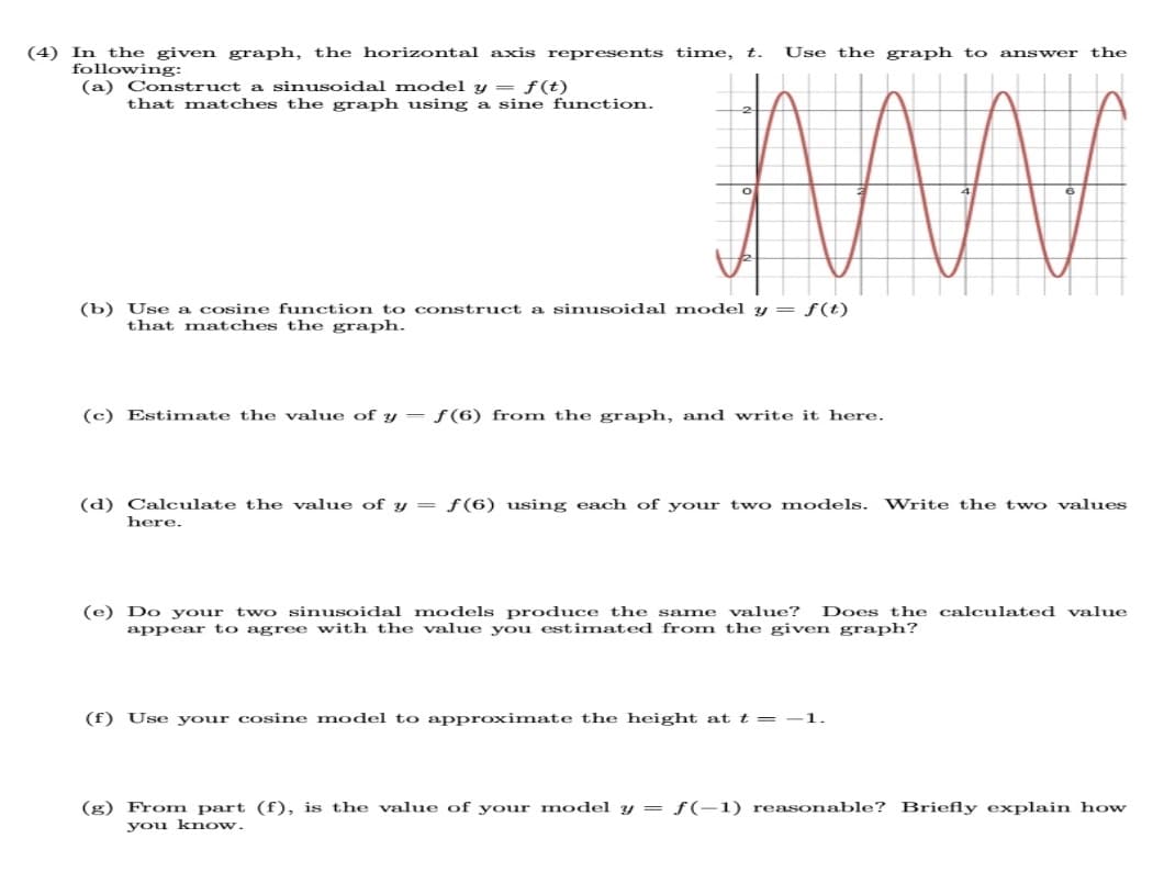 (4) In the given graph, the horizontal axis represents time, t. Use the graph to answer the
following:
(a) Construct a sinusoidal model y = f(t)
that matches the graph using a sine function.
(b) Use a cosine function to construct a sinusoidal model y = f(t)
that matches the graph.
(c) Estimate the value of yf(6) from the graph, and write it here.
(d) Calculate the value of y = f(6) using each of your two models. Write the two values
here.
(e) Do your two sinusoidal models produce the same value? Does the calculated value
appear to agree with the value you estimated from the given graph?
(f) Use your cosine model to approximate the height at t = -1.
(g) From part (f), is the value of your model y = f(-1) reasonable? Briefly explain how
you know.