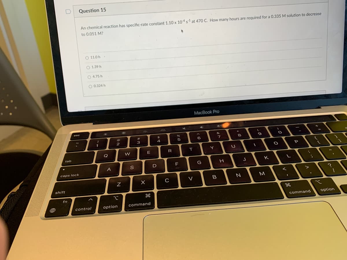 shift
GED
n
tab
Question 15
caps lock
fn
esc
An chemical reaction has specific-rate constant 1.10 x 104 s1 at 470 C. How many hours are required for a 0.335 M solution to decrease
to 0.051 M?
O 11.0 h
O 1.39 h
O4.75 h
O 0.324 h
control
!
1
13
Q
A
2
N
2
option
²
W
S
#
3
X
E
H
command
$
4
D
R
C
5
FL
T
V
MacBook Pro
6
G
Y
&
7
B
H
U
8
N
-
(
1
9
K
M
O
O
L
1
=
P
>
command
I
?
1
option