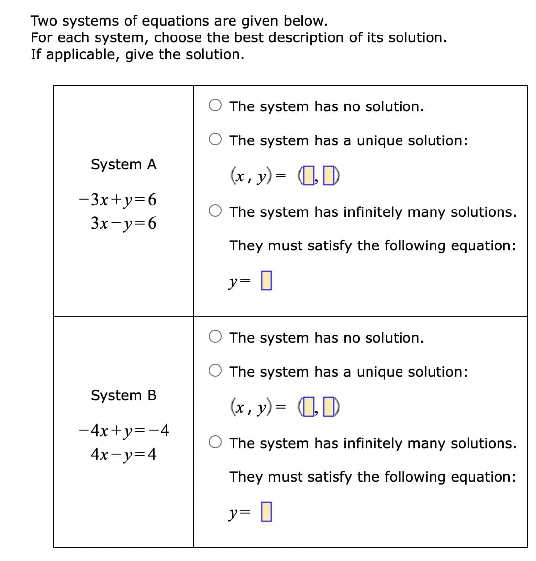 ### Solving Systems of Linear Equations

Two systems of equations are given below. For each system, choose the best description of its solution. If applicable, give the solution.

#### System A

\[
\begin{cases}
-3x + y = 6 \\
3x - y = 6
\end{cases}
\]

Options:
1. ⃝ The system has no solution.
2. ⃝ The system has a unique solution:
   \[
   (x, y) = \left[ \ \ , \ \ \right]
   \]
3. ⃝ The system has infinitely many solutions.
   They must satisfy the following equation:
   \[
   y = \left[ \ \ \right]
   \]

#### System B

\[
\begin{cases}
-4x + y = -4 \\
4x - y = 4
\end{cases}
\]

Options:
1. ⃝ The system has no solution.
2. ⃝ The system has a unique solution:
   \[
   (x, y) = \left[ \ \ , \ \ \right]
   \]
3. ⃝ The system has infinitely many solutions.
   They must satisfy the following equation:
   \[
   y = \left[ \ \ \right]
   \]

For each system, examine the provided equations, determine the nature of their solutions and provide the detailed steps to find the solutions.

- If the lines represented by the equations are parallel but not coincident, the system has no solution.
- If the lines intersect at a single point, the system has a unique solution.
- If the lines are coincident, the system has infinitely many solutions, and we must provide the equation that represents the line.