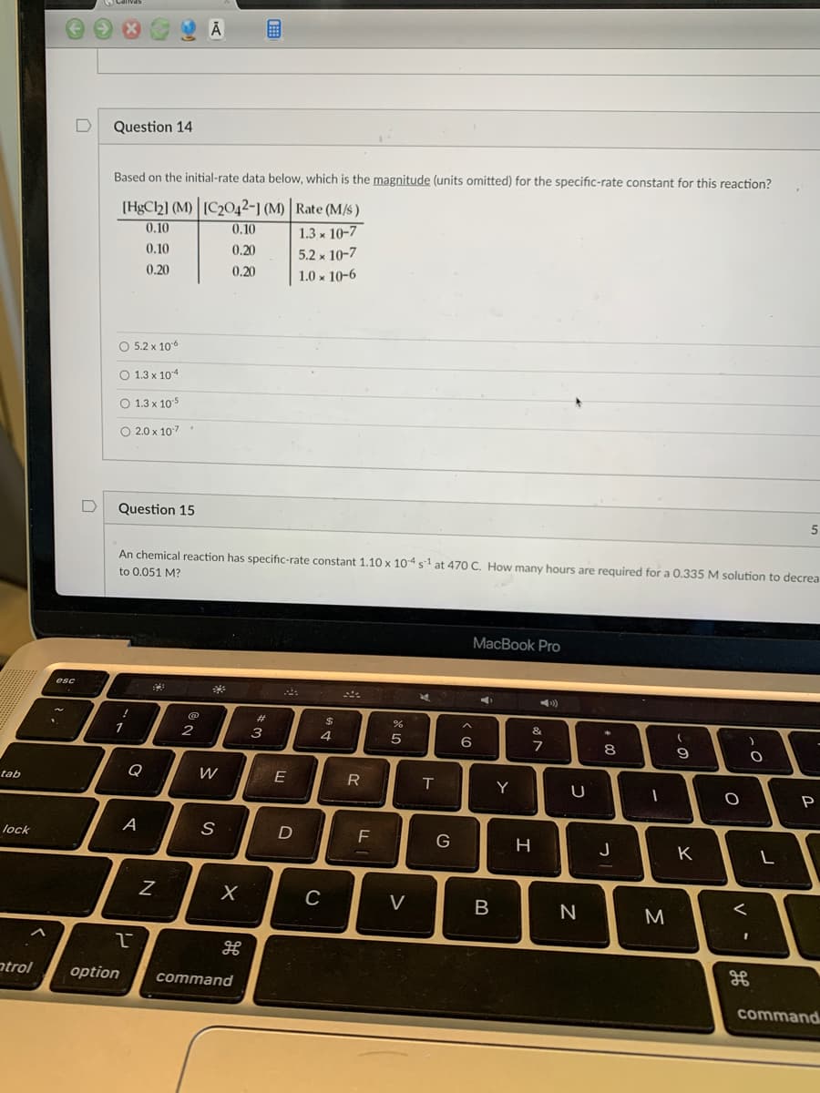 tab
lock
atrol
D
esc
Question 14
Based on the initial-rate data below, which is the magnitude (units omitted) for the specific-rate constant for this reaction?
Rate (M/s)
1.3 x 10-7
5.2 x 10-7
1.0 x 10-6
[HgCl2] (M) [C2042-] (M)
0.10
0.10
0.10
0.20
0.20
0.20
O 5.2 x 10-6
O 1.3 x 104
O 1.3 x 10-5
O 2.0 x 10-7
Question 15
!
An chemical reaction has specific-rate constant 1.10 x 104 s¹ at 470 C. How many hours are required for a 0.335 M solution to decrea
to 0.051 M?
1
O
A
B
Ā
N
@
2
W
S
X
2
option command
w #
E
D
DS
4
C
R
TI
%
5
V
2
T
G
>
A
6
MacBook Pro
CO
B
Y
4)
&
7
H
U
N
00
8
J
-
M
(
9
K
O
)
O
<
H
5
L
P
command