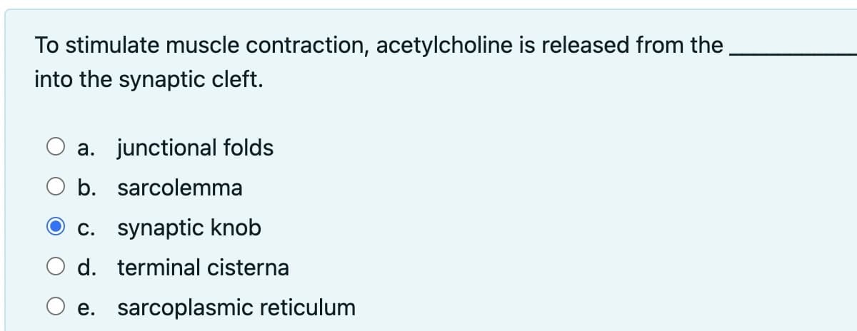 To stimulate muscle contraction, acetylcholine is released from the
into the synaptic cleft.
a. junctional folds
O b. sarcolemma
c. synaptic knob
O d. terminal cisterna
e. sarcoplasmic reticulum
