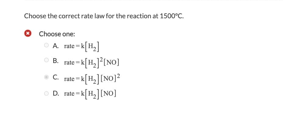 Choose the correct rate law for the reaction at 1500°C.
Choose one:
A. rate=k[H,]
%3D
rate = k[H,]°[NO]
rate = k[H,][NO]?
D. rate = k[H,][NO]
В.
С.
