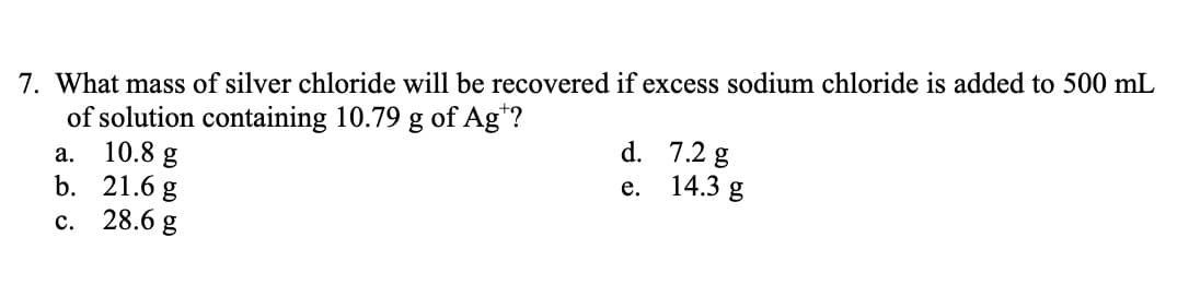 7. What mass of silver chloride will be recovered if excess sodium chloride is added to 500 mL
of solution containing 10.79 g of Ag*?
10.8 g
b. 21.6 g
с. 28.6g
d. 7.2 g
14.3 g
а.
е.
