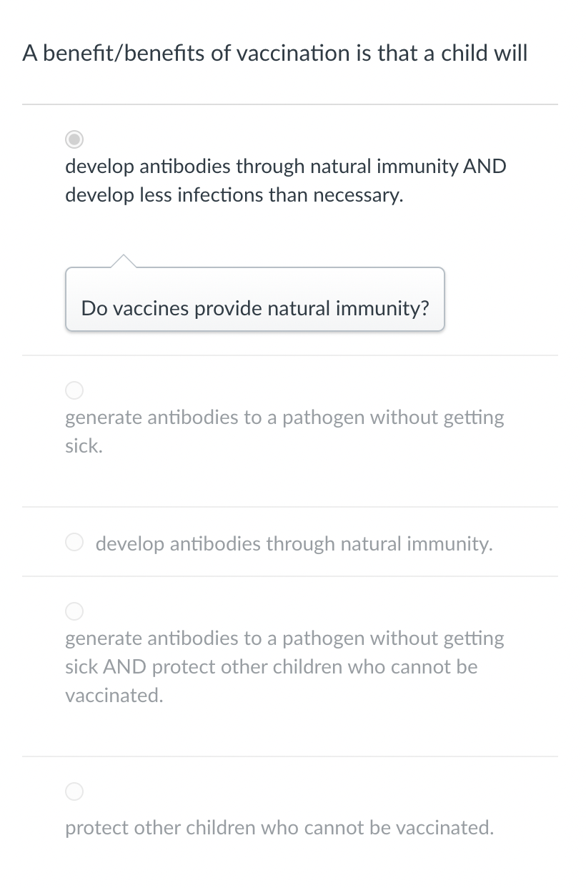 A benefit/benefits of vaccination is that a child will
develop antibodies through natural immunity AND
develop less infections than necessary.
Do vaccines provide natural immunity?
generate antibodies to a pathogen without getting
sick.
develop antibodies through natural immunity.
generate antibodies to a pathogen without getting
sick AND protect other children who cannot be
vaccinated.
protect other children who cannot be vaccinated.
