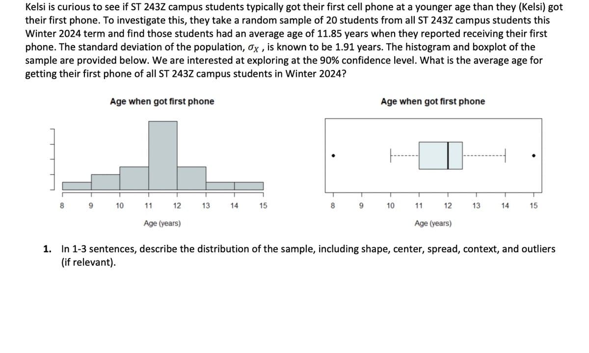 Kelsi is curious to see if ST 243Z campus students typically got their first cell phone at a younger age than they (Kelsi) got
their first phone. To investigate this, they take a random sample of 20 students from all ST 243Z campus students this
Winter 2024 term and find those students had an average age of 11.85 years when they reported receiving their first
phone. The standard deviation of the population, ox, is known to be 1.91 years. The histogram and boxplot of the
sample are provided below. We are interested at exploring at the 90% confidence level. What is the average age for
getting their first phone of all ST 243Z campus students in Winter 2024?
8
9
Age when got first phone
10
11
12
Age (years)
13
14
15
8
9
Age when got first phone
T
10
11
12
Age (years)
T
13
T
14
T
15
1. In 1-3 sentences, describe the distribution of the sample, including shape, center, spread, context, and outliers
(if relevant).