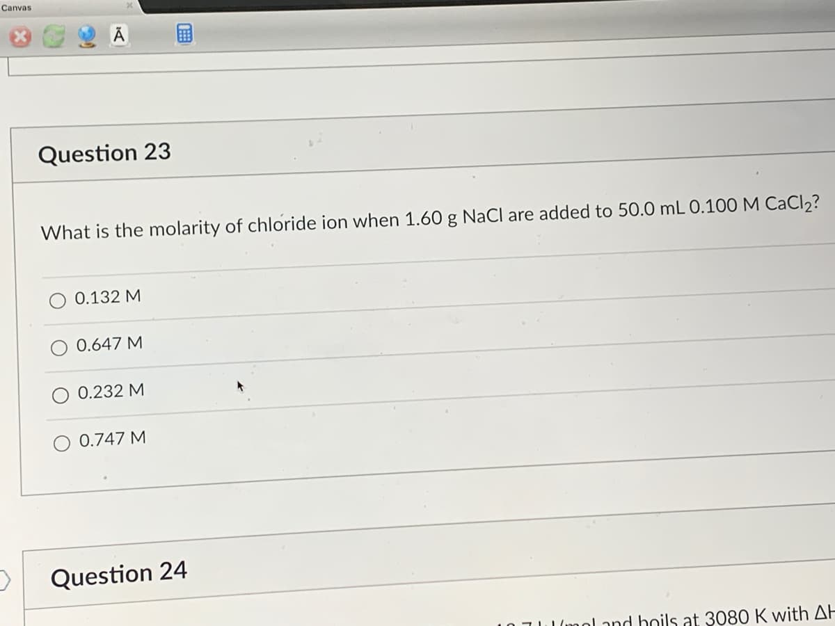 Canvas
Question 23
What is the molarity of chloride ion when 1.60 g NaCl are added to 50.0 mL 0.100 M CaCl₂?
0.132 M
0.647 M
0.232 M
0.747 M
Question 24
I'mol and boils at 3080 K with AH