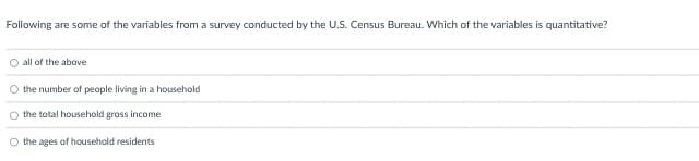 Following are some of the variables from a survey conducted by the U.S. Census Bureau. Which of the variables is quantitative?
all of the above
the number of people living in a household
O the total household gross income
O the ages of household residents.