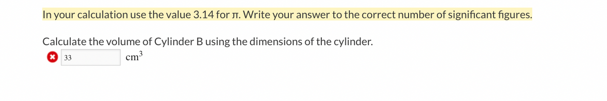 In your calculation use the value 3.14 for T. Write your answer to the correct number of significant figures.
Calculate the volume of Cylinder B using the dimensions of the cylinder.
33
cm3
