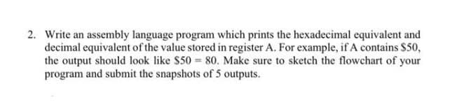 2. Write an assembly language program which prints the hexadecimal equivalent and
decimal equivalent of the value stored in register A. For example, if A contains $50,
the output should look like $50 80. Make sure to sketch the flowchart of your
program and submit the snapshots of 5 outputs.
