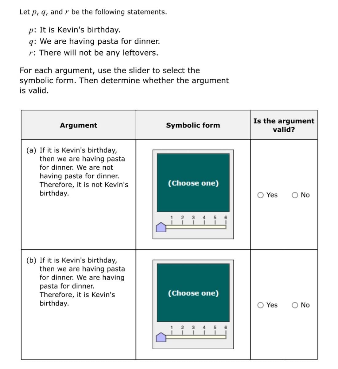 Let p, q, and r be the following statements.
p: It is Kevin's birthday.
q: We are having pasta for dinner.
r: There will not be any leftovers.
For each argument, use the slider to select the
symbolic form. Then determine whether the argument
is valid.
Is the argument
Argument
Symbolic form
valid?
(a) If it is Kevin's birthday,
then we are having pasta
for dinner. We are not
having pasta for dinner.
Therefore, it is not Kevin's
birthday.
(Choose one)
O Yes
O No
6.
(b) If it is Kevin's birthday,
then we are having pasta
for dinner. We are having
pasta for dinner.
Therefore, it is Kevin's
birthday.
(Choose one)
Yes
O No
