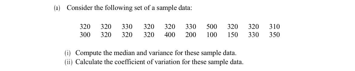 (a) Consider the following set of a sample data:
320
320
330
320
320
330
500
320
320
310
300
320
320
320
400
200
100
150
330
350
(i) Compute the median and variance for these sample data.
(ii) Calculate the coefficient of variation for these sample data.
