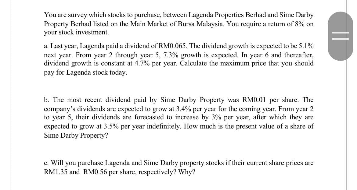 You are survey which stocks to purchase, between Lagenda Properties Berhad and Sime Darby
Property Berhad listed on the Main Market of Bursa Malaysia. You require a return of 8% on
your stock investment.
a. Last year, Lagenda paid a dividend of RM0.065. The dividend growth is expected to be 5.1%
next year. From year 2 through year 5, 7.3% growth is expected. In year 6 and thereafter,
dividend growth is constant at 4.7% per year. Calculate the maximum price that you should
pay for Lagenda stock today.
b. The most recent dividend paid by Sime Darby Property was RM0.01 per share. The
company's dividends are expected to grow at 3.4% per year for the coming year. From year 2
to year 5, their dividends are forecasted to increase by 3% per year, after which they are
expected to grow at 3.5% per year indefinitely. How much is the present value of a share of
Sime Darby Property?
c. Will you purchase Lagenda and Sime Darby property stocks if their current share prices are
RM1.35 and RM0.56 per share, respectively? Why?
||
