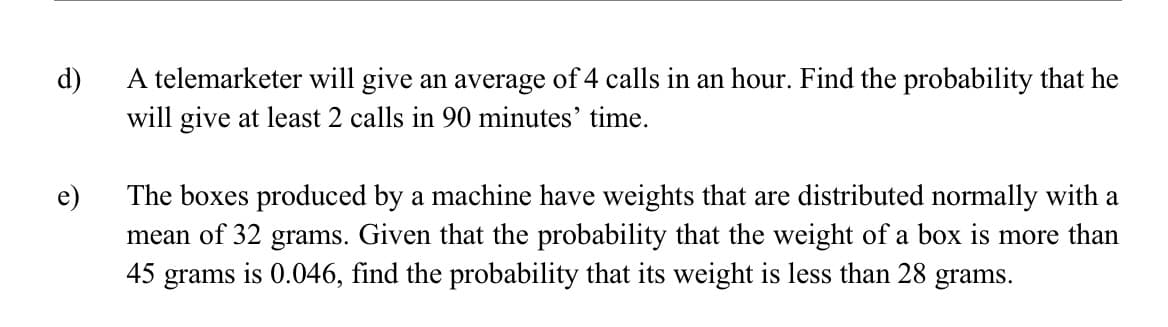 d)
A telemarketer will give an average of 4 calls in an hour. Find the probability that he
will give at least 2 calls in 90 minutes' time.
The boxes produced by a machine have weights that are distributed normally with a
mean of 32 grams. Given that the probability that the weight of a box is more than
45 grams is 0.046, find the probability that its weight is less than 28 grams.
e)
