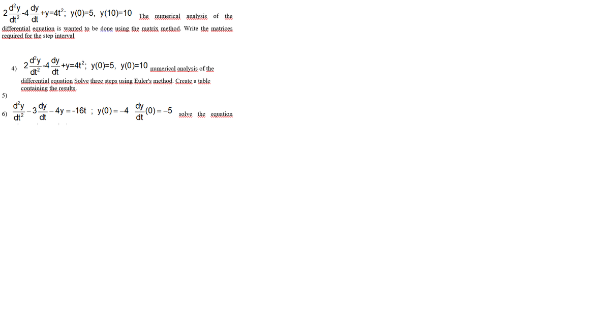 dy dy
+y=4t2; y(0)=5, y(10)=10 The numerical analysis of the
-4.
dt?
dt
differential equation is wanted to be done using the matrix method. Write the matrices
required for the step interval
dy dy
+y=4t2; y(0)=5, y(0)=10 numerical analysis of the
2.
-4
4)
dt?
dt
differential equation Solve three steps using Euler's method. Create a table
Containing the results.
5)
dy
dy
-4y %3D-16t %;B у(0) - -4
(0)=
- 3
=-5
6)
dt?
dt
solve the equation
