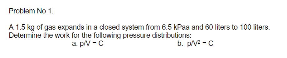 Problem No 1:
A 1.5 kg of gas expands in a closed system from 6.5 kPaa and 60 liters to 100 liters.
Determine the work for the following pressure distributions:
a. p/V = C
b. p/N2 = C
