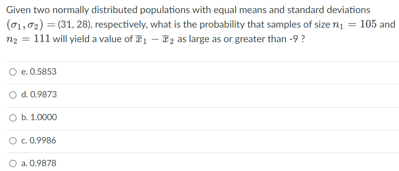 Given two normally distributed populations with equal means and standard deviations
(01,0₂) = (31, 28), respectively, what is the probability that samples of size n₁ = 105 and
n₂ = 111 will yield a value of 1 - 2 as large as or greater than -9 ?
e. 0.5853
O d. 0.9873
O b. 1.0000
O c. 0.9986
O a. 0.9878