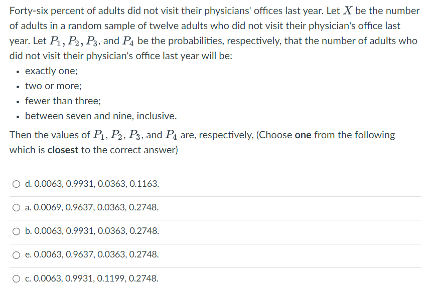 Forty-six percent of adults did not visit their physicians' offices last year. Let X be the number
of adults in a random sample of twelve adults who did not visit their physician's office last
year. Let P₁, P2, P3, and P4 be the probabilities, respectively, that the number of adults who
did not visit their physician's office last year will be:
• exactly one;
• two or more;
• fewer than three;
• between seven and nine, inclusive.
Then the values of P₁, P2, P3, and P4 are, respectively, (Choose one from the following
which is closest to the correct answer)
O d. 0.0063, 0.9931, 0.0363, 0.1163.
a. 0.0069, 0.9637, 0.0363, 0.2748.
O b. 0.0063, 0.9931, 0.0363, 0.2748.
O e. 0.0063, 0.9637, 0.0363, 0.2748.
c. 0.0063, 0.9931, 0.1199, 0.2748.