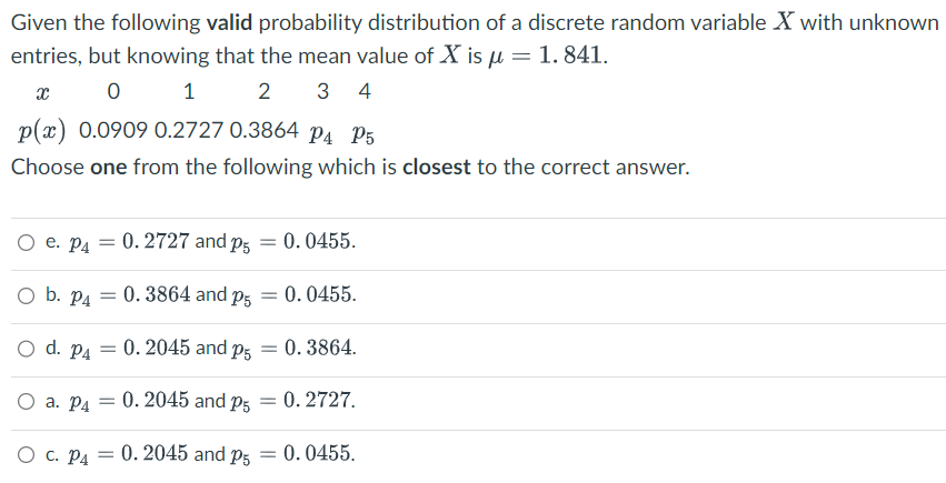 Given the following valid probability distribution of a discrete random variable X with unknown
entries, but knowing that the mean value of X is μ = 1.841.
x
0
1
2 3 4
p(x) 0.0909 0.2727 0.3864 P4 P5
Choose one from the following which is closest to the correct answer.
O e. P4 = 0.2727 and p5 = 0.0455.
O b. P4 =
0.3864 and p5
O d. P4 = 0. 2045 and p5 =
O a. P4 = 0. 2045 and P5 =
O C. P4 = 0. 2045 and P5 =
= 0.0455.
0.3864.
0.2727.
0.0455.