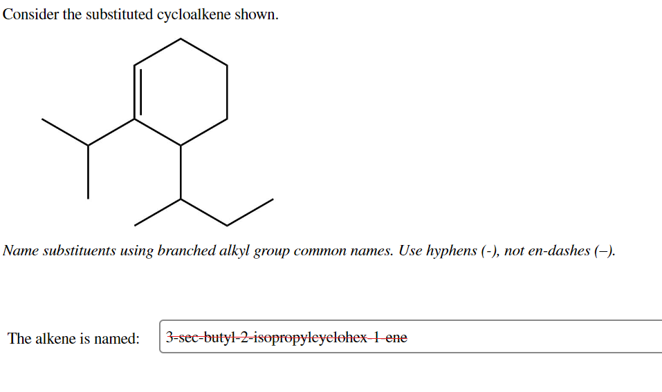 Consider the substituted cycloalkene shown.
Name substituents using branched alkyl group common names. Use hyphens (-), not en-dashes (-).
The alkene is named:
3-sec-butyl-2-isopropyleyclohex 1 ene