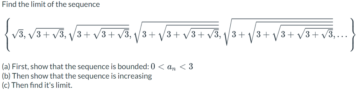 **Find the limit of the sequence**

\[
\left\{ \sqrt{3}, \sqrt{3 + \sqrt{3}}, \sqrt{3 + \sqrt{3 + \sqrt{3}}}, \sqrt{3 + \sqrt{3 + \sqrt{3 + \sqrt{3}}}}, \sqrt{3 + \sqrt{3 + \sqrt{3 + \sqrt{3 + \sqrt{3}}}}}, \ldots \right\}
\]

(a) **First, show that the sequence is bounded:** \(0 < a_n < 3\)

(b) **Then show that the sequence is increasing**

(c) **Then find its limit.**