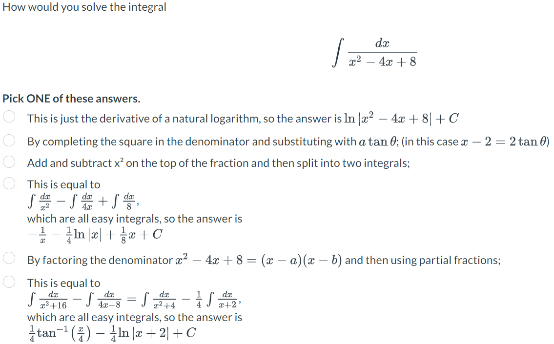 How would you solve the integral
000
which are all easy integrals, so the answer is
− − In x + x + C
Pick ONE of these answers.
This is just the derivative of a natural logarithm, so the answer is In x² - 4x + 8 + C
By completing the square in the denominator and substituting with a tan 0; (in this case x - 2 = 2 tan 0)
Add and subtract x² on the top of the fraction and then split into two integrals;
This is equal to
dx
S² - S ² + S ²4,
4x
· 27² √ ² - 57²² S = 857²S-77²² S
+16
4x+8
By factoring the denominator x² - 4x + 8 = (x − a) (x − b) and then using partial fractions;
This is equal to
x²+4
J
x+2'
x²
which are all easy integrals, so the answer is
tan ¹()- Inr+2+C
-1
dx
4x + 8