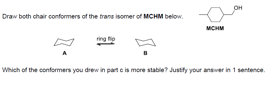 Draw both chair conformers of the trans isomer of MCHM below.
A
ring flip
B
MCHM
OH
Which of the conformers you drew in part c is more stable? Justify your answer in 1 sentence.