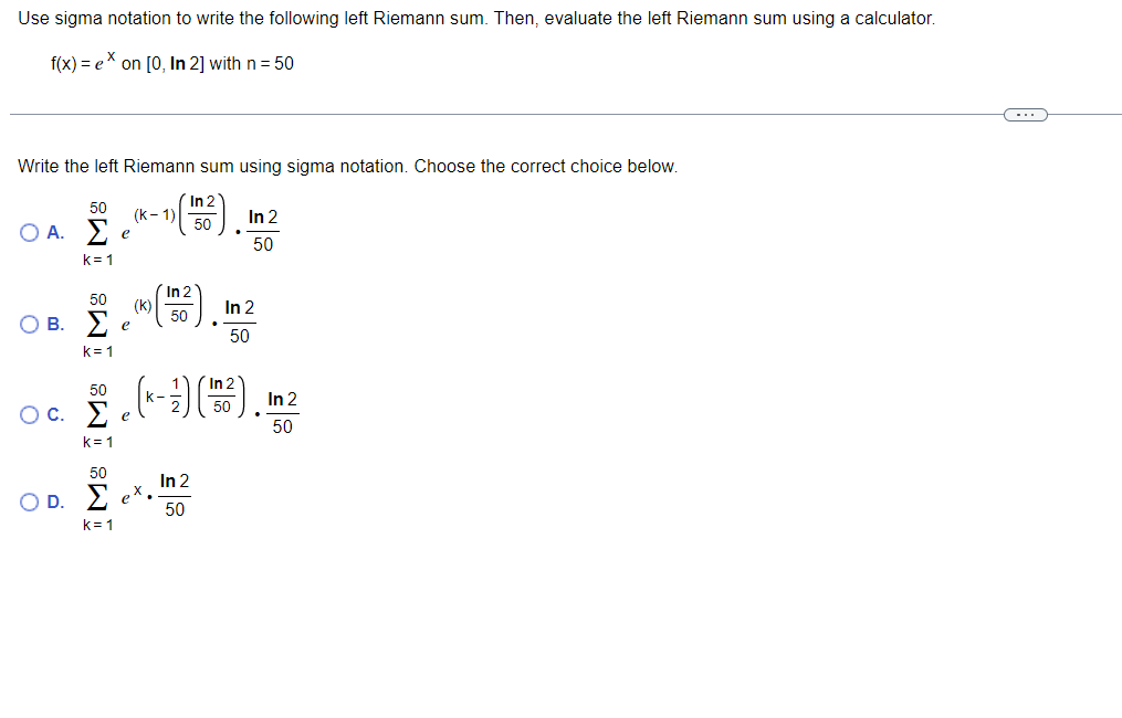 Use sigma notation to write the following left Riemann sum. Then, evaluate the left Riemann sum using a calculator.
f(x) = eX on [0, In 2] with n= 50
Write the left Riemann sum using sigma notation. Choose the correct choice below.
In 2
50
(k- 1)
50
In 2
Ο Α. Σ
e
50
k= 1
In 2
50
(k)
50
In 2
O B. E
50
k= 1
In 2
50
In 2
50
Ос.
50
k= 1
50
In 2
O D. 2 eX,
50
k= 1
