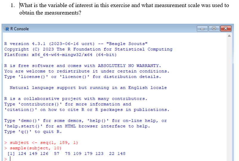 1. What is the variable of interest in this exercise and what measurement scale was used to
obtain the measurements?
RR Console
R version 4.3.1 (2023-06-16 ucrt)
"Beagle Scouts"
Copyright (C) 2023 The R Foundation for Statistical Computing
Platform: x86_64-w64-mingw32/x64 (64-bit)
R is free software and comes with ABSOLUTELY NO WARRANTY.
You are welcome to redistribute it under certain conditions.
Type license ()' or 'licence ()' for distribution details.
Natural language support but running in an English locale
R is a collaborative project with many contributors.
Type 'contributors ()' for more information and
'citation ()' on how to cite R or R packages in publications.
Type 'demo () for some demos, 'help ()' for on-line help, or
'help.start()' for an HTML browser interface to help.
Type 'q()' to quit R.
> subject <- seq (1, 189, 1)
> sample (subject, 10)
[1] 124 149 126 57 75 109 179 123 22 148