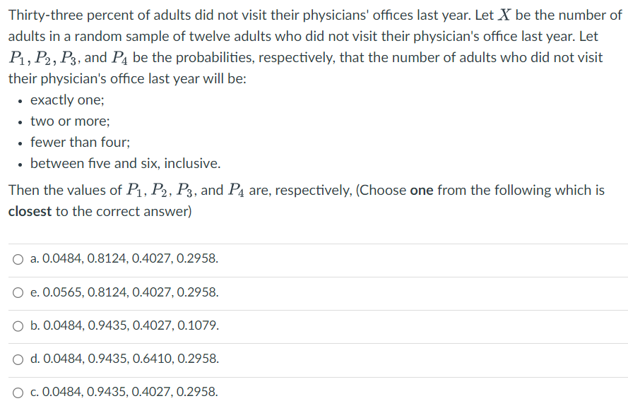 Thirty-three percent of adults did not visit their physicians' offices last year. Let X be the number of
adults in a random sample of twelve adults who did not visit their physician's office last year. Let
P₁, P2, P3, and P4 be the probabilities, respectively, that the number of adults who did not visit
their physician's office last year will be:
• exactly one;
• two or more;
• fewer than four;
• between five and six, inclusive.
Then the values of P₁, P2, P3, and P4 are, respectively, (Choose one from the following which is
closest to the correct answer)
O a. 0.0484, 0.8124, 0.4027, 0.2958.
O e. 0.0565, 0.8124, 0.4027, 0.2958.
O b. 0.0484, 0.9435, 0.4027, 0.1079.
O d. 0.0484, 0.9435, 0.6410, 0.2958.
c. 0.0484, 0.9435, 0.4027, 0.2958.