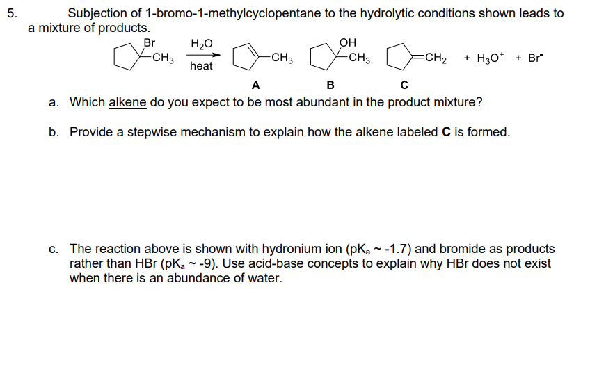 5.
Subjection of 1-bromo-1-methylcyclopentane to the hydrolytic conditions shown leads to
a mixture of products.
Br
-CH3
H₂O
heat
-CH3
OH
-CH3
=CH₂ + H3O+ + Br
A
B
с
a. Which alkene do you expect to be most abundant in the product mixture?
b. Provide a stepwise mechanism to explain how the alkene labeled C is formed.
c. The reaction above is shown with hydronium ion (pK₂~-1.7) and bromide as products
rather than HBr (pKa ~ -9). Use acid-base concepts to explain why HBr does not exist
when there is an abundance of water.