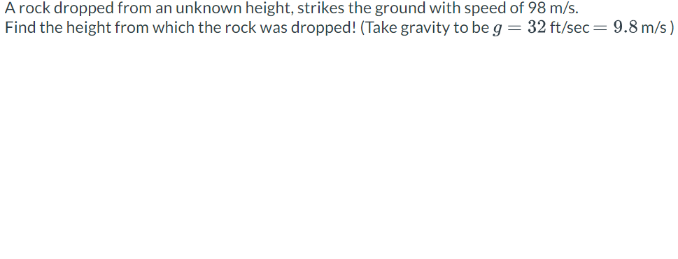 A rock dropped from an unknown height, strikes the ground with speed of 98 m/s.
Find the height from which the rock was dropped! (Take gravity to be g = 32 ft/sec = 9.8 m/s)