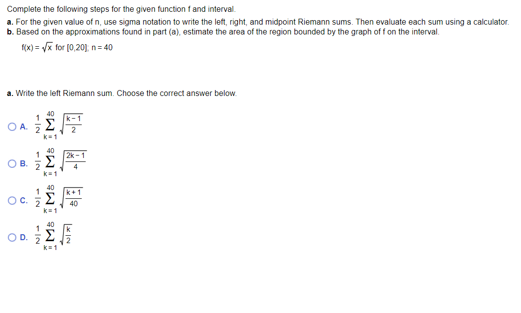 Complete the following steps for the given functionf and interval.
a. For the given value of n, use sigma notation to write the left, right, and midpoint Riemann sums. Then evaluate each sum using a calculator.
b. Based on the approximations found in part (a), estimate the area of the region bounded by the graph of f on the interval.
f(x) = /x for [0,20]; n= 40
a. Write the left Riemann sum. Choose the correct answer below.
40
1
k-
O A.
Σ
k= 1
40
1
2k - 1
OB.
4.
k= 1
40
1
k+1
Σ
40
k= 1
40
k= 1
