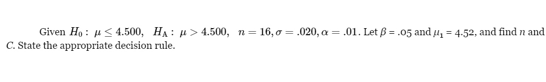 Given Ho<4.500, HA: μ> 4.500, n=16, o = .020, α = .01. Let ß = .05 and µ₁ = 4.52, and find n and
C. State the appropriate decision rule.