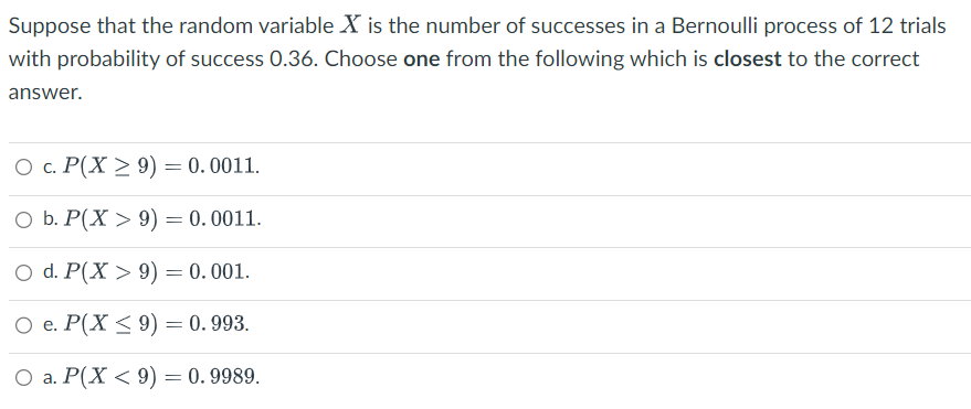 Suppose that the random variable X is the number of successes in a Bernoulli process of 12 trials
with probability of success 0.36. Choose one from the following which is closest to the correct
answer.
O c. P(X ≥ 9) = 0.0011.
O b. P(X> 9) = 0.0011.
O d. P(X> 9) = 0.001.
O e. P(X ≤ 9) = 0.993.
O a. P(X < 9) = 0.9989.