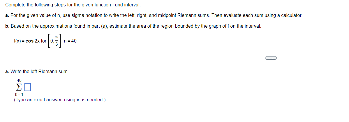 Complete the following steps for the given function f and interval.
a. For the given value of n, use sigma notation to write the left, right, and midpoint Riemann sums. Then evaluate each sum using a calculator.
b. Based on the approximations found in part (a), estimate the area of the region bounded by the graph of f on the interval.
f(x) = cos 2x for 0,
n= 40
a. Write the left Riemann sum.
40
Σ
k= 1
(Type an exact answer, using n as needed.)
