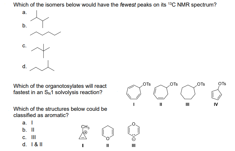 Which of the isomers below would have the fewest peaks on its ¹³C NMR spectrum?
a.
b.
C.
d.
~
Which of the organotosylates will react
fastest in an SN1 solvolysis reaction?
Which of the structures below could be
classified as aromatic?
a. I
b. II
c. III
d. I & II
CH3
E 0
OTS
OTS
E
III
OTS
OTS
IV