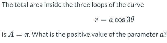 The total area inside the three loops of the curve
r = a cos 30
is A = T. What is the positive value of the parameter a?