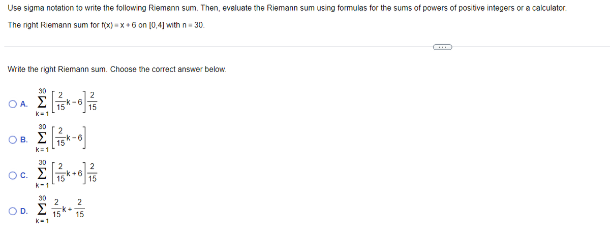 Use sigma notation to write the following Riemann sum. Then, evaluate the Riemann sum using formulas for the sums of powers of positive integers or a calculator.
The right Riemann sum for f(x) =x +6 on [0,4] with n= 30.
Write the right Riemann sum. Choose the correct answer below.
30
2
k -6
15
2
O A. E
15
k= 1
30
O B. E
2
-k -6
15
k= 1
30
-k + 6
15
15
k= 1
30
2
2
OD. E 15k* 15
k=1
