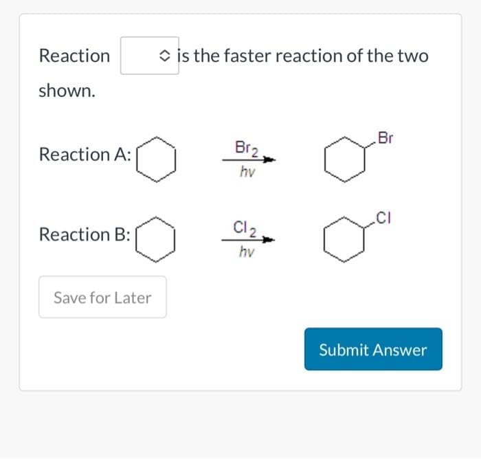 Reaction
shown.
Reaction A:
Reaction B:
Save for Later
is the faster reaction of the two
Br₂
hv
Cl₂.
hv
o
Br
.CI
Submit Answer