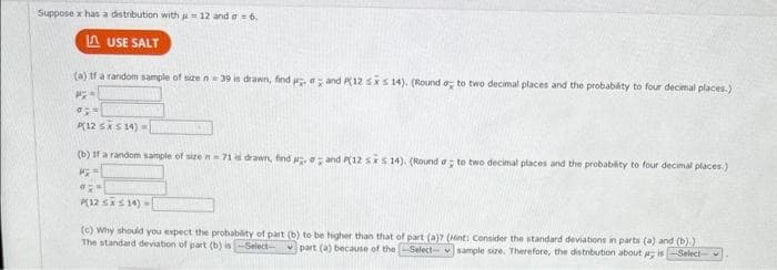 Suppose x has a distribution with = 12 and a = 6.
LAUSE SALT
(a) If a random sample of size n 39 is drawn, find and P12 sxs 14). (Round a to two decimal places and the probability to four decimal places.)
PX=
a
P(12 SX S14) -
(b) If a random sample of size n71 is drawn, find and P(12 sxs 14). (Round a to two decimal places and the probability to four decimal places.)
PX
a
P(12 SX S14)-
(c) Why should you expect the probability of part (b) to be higher than that of part (a)7 (Hint: Consider the standard deviations in parts (a) and (b).)
The standard deviation of part (b) is-Select- part (a) because of the Select-sample size. Therefore, the distribution about pr; is-Select-