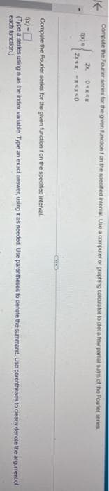 K
Compute the Fourier series for the given function f on the specified interval. Use a computer or graphing calculator to plot a few partial sums of the Fourier series.
2x,
04x4x
2x+x -x<x<0
fxxx
Compute the Fourier series for the given function f on the specified interval.
f(x)-0
(Type a series using n as the index variable. Type an exact answer, using z as needed. Use parentheses to denote the summand. Use parentheses to clearly denote the argument of
each function.)