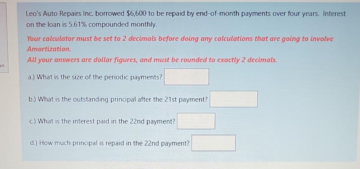 on
Leo's Auto Repairs Inc. borrowed $6,600 to be repaid by end-of-month payments over four years. Interest
on the loan is 5.61% compounded monthly.
Your calculator must be set to 2 decimals before doing any calculations that are going to involve
Amortization.
All your answers are dollar figures, and must be rounded to exactly 2 decimals.
a.) What is the size of the periodic payments?
b.) What is the outstanding principal after the 21st payment?
c.) What is the interest paid in the 22nd payment?
d.) How much principal is repaid in the 22nd payment?