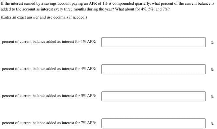 If the interest earned by a savings account paying an APR of 1% is compounded quarterly, what percent of the current balance is
added to the account as interest every three months during the year? What about for 4%, 5%, and 7%?
(Enter an exact answer and use decimals if needed.)
percent of current balance added as interest for 1% APR:
percent of current balance added as interest for 4% APR:
percent of current balance added as interest for 5% APR:
percent of current balance added as interest for 7% APR:
28