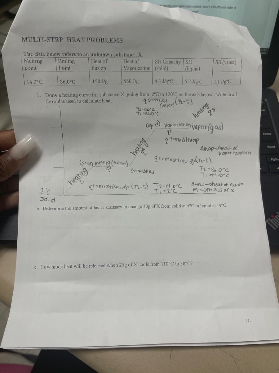 MULTI-STEP HEAT PROBLEMS
The data below refers to an unknown substance, X.
Boiling
Heat of
Point
Fusion
Melting
point
14.0°C
86.0°C
Heat of
Vaporization
150 J/g
550 J/g
4.3 J/g °C
5.2 J/g °C
1.1 J/gºC
1. Draw a heating curve for substance X, going from 2°C to 120°C on the axis below. Write in all
formulas used to calculate heat.
(vapor)
(solid) melting (
q'
heating
ng (Fusim)
T2=120°C
Ti=86.0°C
(liquid)
heating
SH Capacity SH
(solid)
zb
having your taste buds rocked, here's $10 off your order of
92=mxAH fus
(liquid)
heating
25
q1=mxsh (solid) (T₂-T₁) T2=14.0°C
T₁ -2°C
Vaporization vapor (gas)
24-Μ. ΔΗναρ
2¹
92= mxsHliqui djx (T₂-T₁).
SH (vapor)
Alvap->heat of
c. How much heat will be released when 25g of X cools from 110°C to 50°C?
Vaporization
T2=86.0°C
T₁=14.0°C
Attrur->heat of fusion
M-mass of X
2°C
Solid
b. Determine the amount of heat necessary to change 30g of X from solid at 4°C to liquid at 14°C.
10
Enter
Shift
PgDn