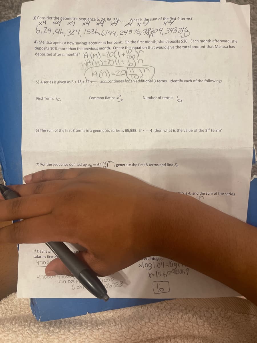 3) Consider the geometric sequence 6, 24, 96, 384,... What is the sum of the first 9 terms?
х4 ху ху х4 ху ху
What is the
6,24,96,384,1536, 6144, 24576,98304393218
4) Melissa opens a new savings account at her bank. On the first month, she deposits $20. Each month afterward, she
deposits 10% more than the previous month. Create the equation that would give the total amount that Melissa has
10
deposited after 7 months? (n) = 20 (1 + 6)^
2017 (n) = 20 (1 + 10)
14(n)=2011
n
5) A series is given as 6 + 18 + 54+ and continues for an additional 3 terms. Identify each of the following:
First Term:
If DeShawn
salaries first e
4700
6) The sum of the first 8 terms in a geometric series is 65,535. If r = 4, then what is the value of the 3rd term?
7) For the sequence defined by an = 641
47000 4700
-470 00
Common Ratio:
0:3
(1.04)
Number of terms:
64 (3), generate the first 8 terms and find Sg.
06383
tio is 4, and the sum of the series
4h
rest integer.
xlag1-04-10ga
X-15.69983069