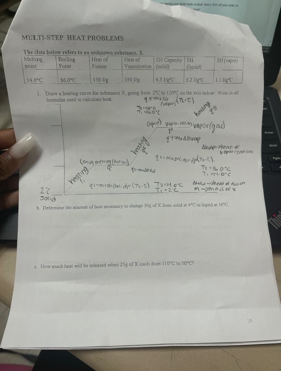 MULTI-STEP HEAT PROBLEMS
The data below refers to an unknown substance, X.
Boiling
Point
Melting
point
14.0°C
86.0°C
Heat of
Fusion
Heat of
Vaporization
550 J/g
heating
(solid) melting (Fusim)
qº
150 J/g
4.3 J/gºC 5.2 J/gºC 1.1 J/gºC
1. Draw a heating curve for substance X, going from 2°C to 120°C on the axis below. Write in all
formulas used to calculate heat.
qs-mx SH
(vapor)
(T2-T)
SH Capacity SH
(solid)
T2=120°C
T₁ =86.0°C
having your taste buds rocked, here's $10 off your order of
re
heating
(liquid) vaporization
21
(liquid)
q2=mxAH fus
q1=mxsh (solid) (T₂-T₁) 12=14.0°C
T₁ -2°C
heating
q4=mx Alvap
SH (vapor)
qs
vapor (gas)
q2 = mxsH (iqui djx (T₂-T₁).
Alvop->heat of
c. How much heat will be released when 25g of X cools from 110°C to 50°C?
Vaporization
T2=86.0°C
T₁=14.0°C
Attfur->heat of fusion
M-mass of x
2°C
Solid
b. Determine the amount of heat necessary to change 30g of X from solid at 4°C to liquid at 14°C.
10
Enter
Shift
PgDn