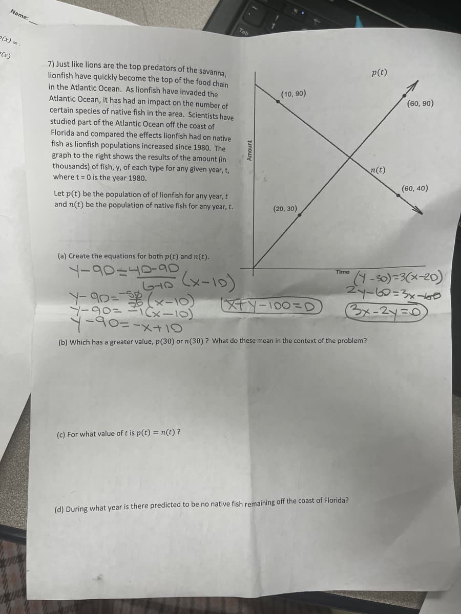 Name:
2(x)
7) Just like lions are the top predators of the savanna,
lionfish have quickly become the top of the food chain
in the Atlantic Ocean. As lionfish have invaded the
Atlantic Ocean, it has had an impact on the number of
certain species of native fish in the area. Scientists have
studied part of the Atlantic Ocean off the coast of
Florida and compared the effects lionfish had on native
fish as lionfish populations increased since 1980. The
graph to the right shows the results of the amount (in
thousands) of fish, y, of each type for any given year, t,
where t = 0 is the year 1980.
Let p(t) be the population of of lionfish for any year, t
and n(t) be the population of native fish for any year, t.
(a) Create the equations for both p(t) and n(t).
4-90140-90
Tab
(c) For what value of t is p(t) = n(t)?
Amount
(10,90)
(20, 30)
670 (X-10)
Y-90=(x-10)
4-90=1(x-10)
Y-90=-x+10
(b) Which has a greater value, p(30) or n(30)? What do these mean in the context of the problem?
XFY-100=D
Time
p(t)
(d) During what year is there predicted to be no native fish remaining off the coast of Florida?
n(t)
(60, 90)
(1-30)=3(x-20)
27-60=3x-60
3x-2y=0
(60, 40)